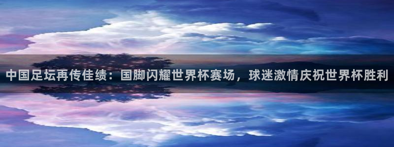 中国足坛再传佳绩：国脚闪耀世界杯赛场，球迷激情庆祝世界杯胜利
